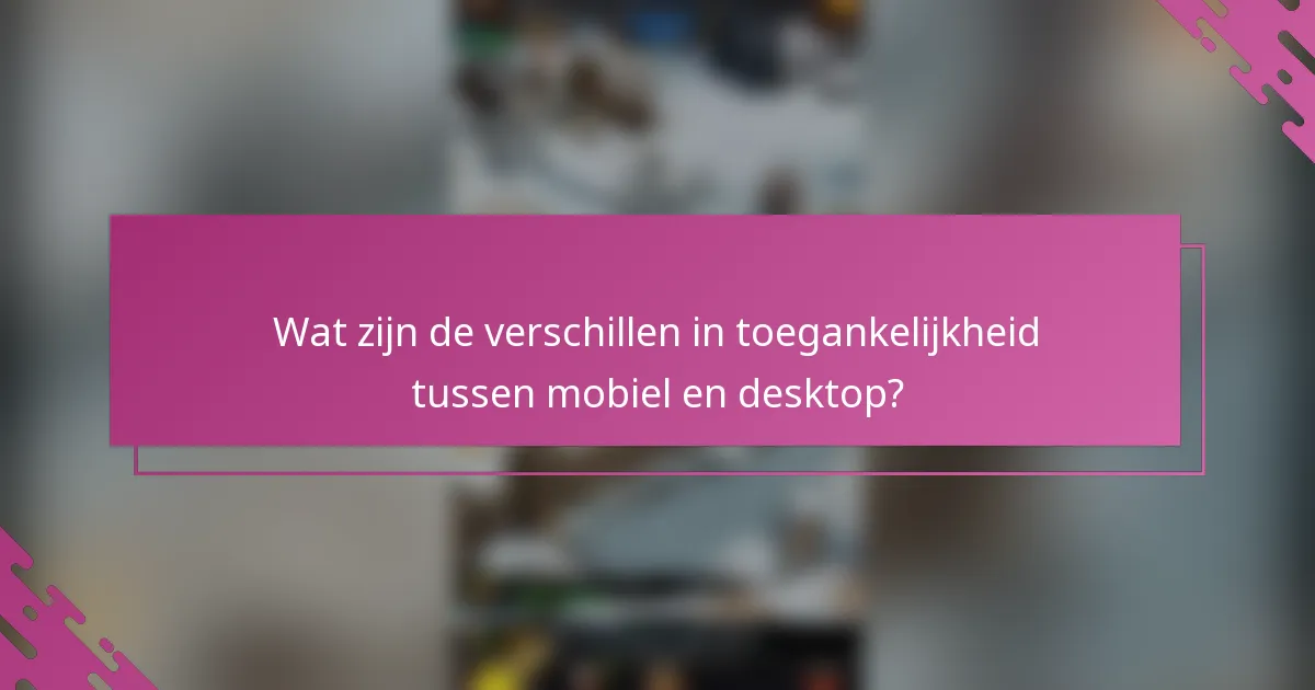 Wat zijn de verschillen in toegankelijkheid tussen mobiel en desktop?